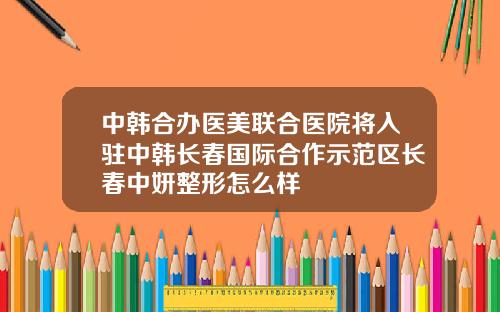 中韩合办医美联合医院将入驻中韩长春国际合作示范区长春中妍整形怎么样