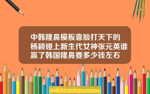 中韩隆鼻模板靠脸打天下的杨颖碰上新生代女神张元英谁赢了韩国隆鼻要多少钱左右