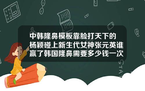 中韩隆鼻模板靠脸打天下的杨颖碰上新生代女神张元英谁赢了韩国隆鼻需要多少钱一次