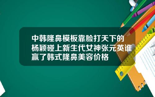 中韩隆鼻模板靠脸打天下的杨颖碰上新生代女神张元英谁赢了韩式隆鼻美容价格