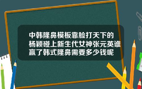 中韩隆鼻模板靠脸打天下的杨颖碰上新生代女神张元英谁赢了韩式隆鼻需要多少钱呢