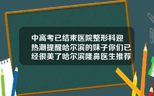 中高考已结束医院整形科迎热潮提醒哈尔滨的妹子你们已经很美了哈尔滨隆鼻医生推荐