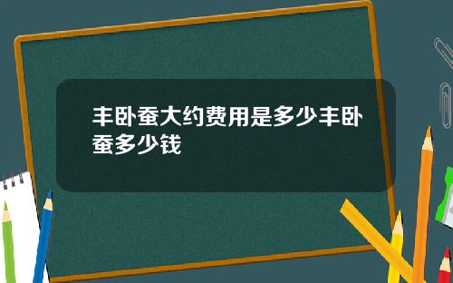 丰卧蚕大约费用是多少丰卧蚕多少钱
