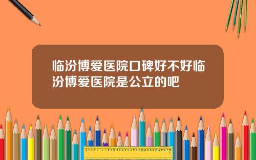 临汾博爱医院口碑好不好临汾博爱医院是公立的吧