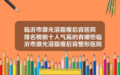 临沂市激光溶脂瘦后背医院排名榜前十人气高的有哪些临沂市激光溶脂瘦后背整形医院