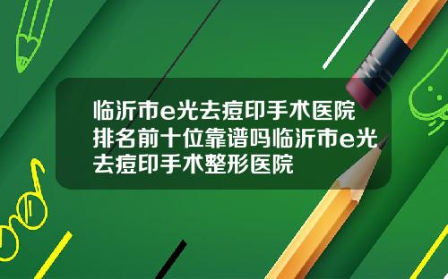 临沂市e光去痘印手术医院排名前十位靠谱吗临沂市e光去痘印手术整形医院