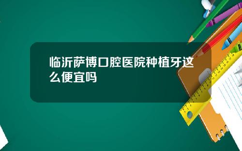 临沂萨博口腔医院种植牙这么便宜吗