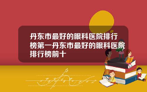 丹东市最好的眼科医院排行榜第一丹东市最好的眼科医院排行榜前十