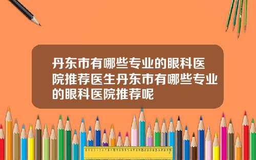 丹东市有哪些专业的眼科医院推荐医生丹东市有哪些专业的眼科医院推荐呢