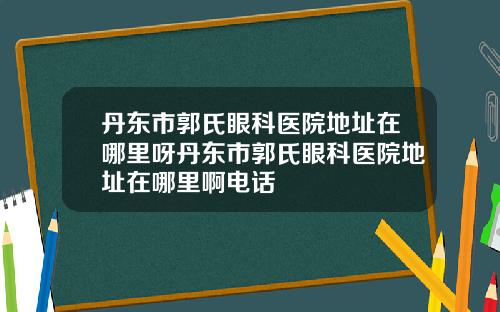丹东市郭氏眼科医院地址在哪里呀丹东市郭氏眼科医院地址在哪里啊电话