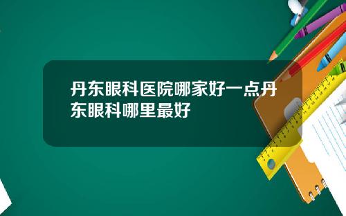 丹东眼科医院哪家好一点丹东眼科哪里最好