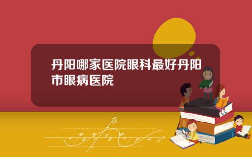 丹阳哪家医院眼科最好丹阳市眼病医院