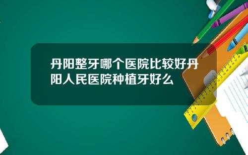 丹阳整牙哪个医院比较好丹阳人民医院种植牙好么