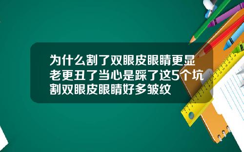 为什么割了双眼皮眼睛更显老更丑了当心是踩了这5个坑割双眼皮眼睛好多皱纹
