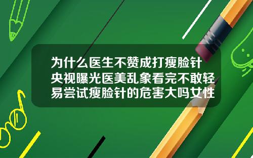 为什么医生不赞成打瘦脸针央视曝光医美乱象看完不敢轻易尝试瘦脸针的危害大吗女性