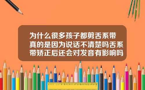 为什么很多孩子都剪舌系带真的是因为说话不清楚吗舌系带矫正后还会对发音有影响吗