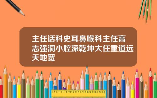 主任话科史耳鼻喉科主任高志强洞小腔深乾坤大任重道远天地宽