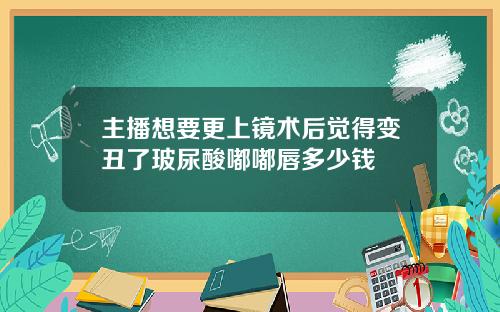 主播想要更上镜术后觉得变丑了玻尿酸嘟嘟唇多少钱