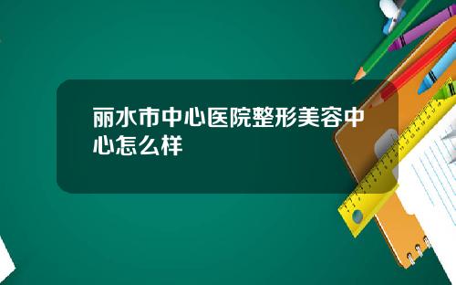 丽水市中心医院整形美容中心怎么样