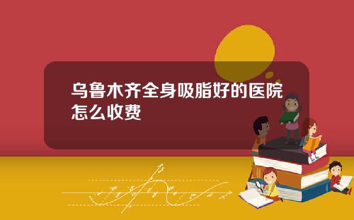 乌鲁木齐全身吸脂好的医院怎么收费
