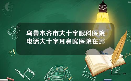 乌鲁木齐市大十字眼科医院电话大十字耳鼻喉医院在哪