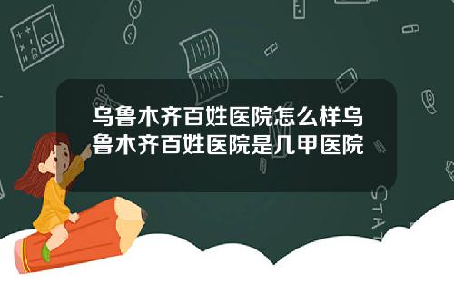 乌鲁木齐百姓医院怎么样乌鲁木齐百姓医院是几甲医院