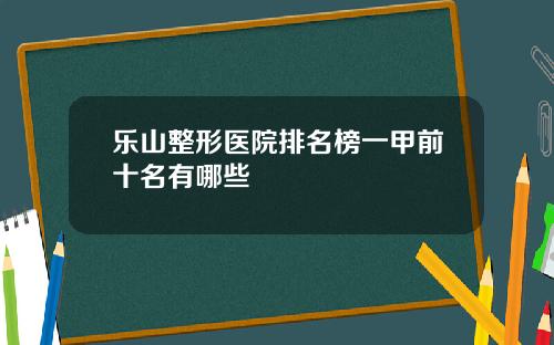 乐山整形医院排名榜一甲前十名有哪些