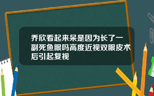乔欣看起来呆是因为长了一副死鱼眼吗高度近视双眼皮术后引起复视