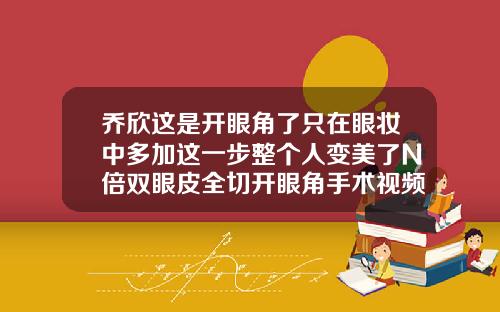 乔欣这是开眼角了只在眼妆中多加这一步整个人变美了N倍双眼皮全切开眼角手术视频