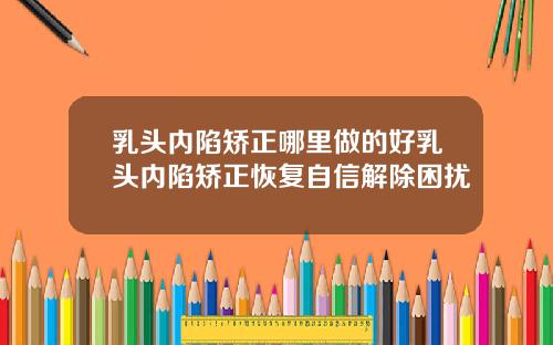 乳头内陷矫正哪里做的好乳头内陷矫正恢复自信解除困扰