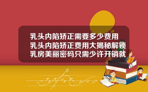 乳头内陷矫正需要多少费用乳头内陷矫正费用大揭秘解锁乳房美丽密码只需少许开销就能焕然一新