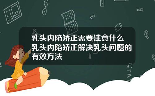 乳头内陷矫正需要注意什么乳头内陷矫正解决乳头问题的有效方法