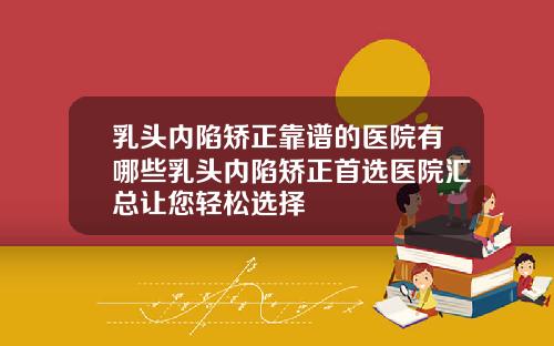 乳头内陷矫正靠谱的医院有哪些乳头内陷矫正首选医院汇总让您轻松选择