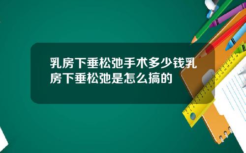 乳房下垂松弛手术多少钱乳房下垂松弛是怎么搞的