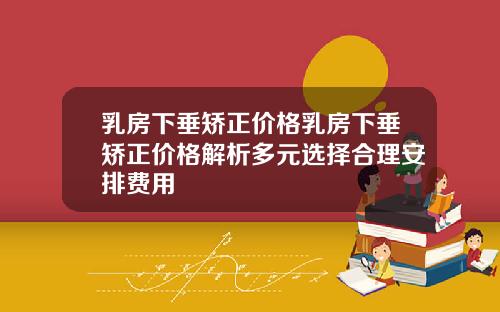 乳房下垂矫正价格乳房下垂矫正价格解析多元选择合理安排费用