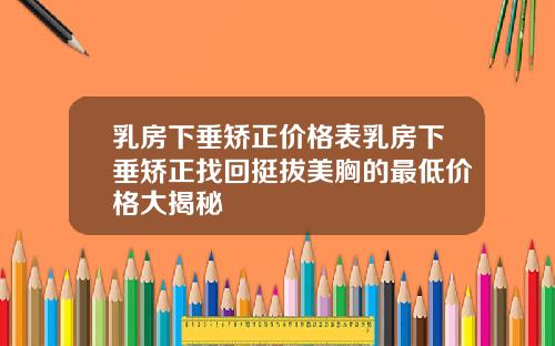 乳房下垂矫正价格表乳房下垂矫正找回挺拔美胸的最低价格大揭秘