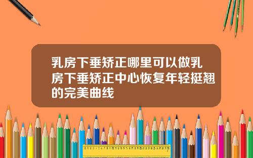 乳房下垂矫正哪里可以做乳房下垂矫正中心恢复年轻挺翘的完美曲线
