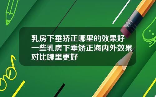 乳房下垂矫正哪里的效果好一些乳房下垂矫正海内外效果对比哪里更好