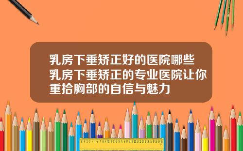 乳房下垂矫正好的医院哪些乳房下垂矫正的专业医院让你重拾胸部的自信与魅力