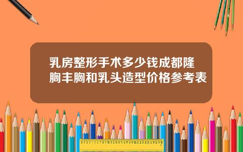 乳房整形手术多少钱成都隆胸丰胸和乳头造型价格参考表
