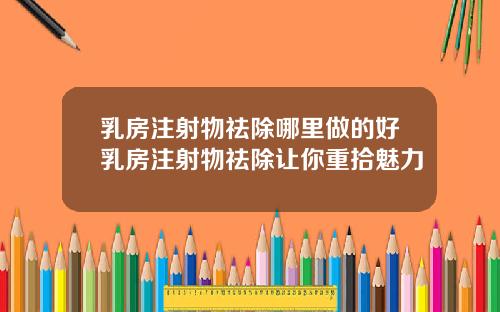 乳房注射物祛除哪里做的好乳房注射物祛除让你重拾魅力
