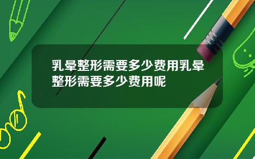 乳晕整形需要多少费用乳晕整形需要多少费用呢