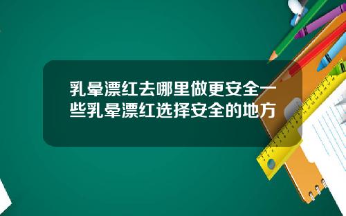 乳晕漂红去哪里做更安全一些乳晕漂红选择安全的地方