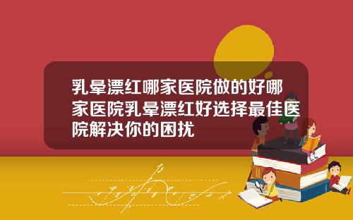 乳晕漂红哪家医院做的好哪家医院乳晕漂红好选择最佳医院解决你的困扰