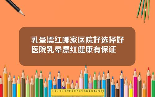 乳晕漂红哪家医院好选择好医院乳晕漂红健康有保证