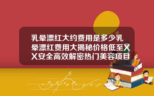 乳晕漂红大约费用是多少乳晕漂红费用大揭秘价格低至XX安全高效解密热门美容项目