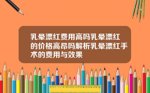 乳晕漂红费用高吗乳晕漂红的价格高昂吗解析乳晕漂红手术的费用与效果