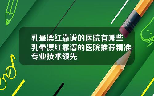 乳晕漂红靠谱的医院有哪些乳晕漂红靠谱的医院推荐精准专业技术领先