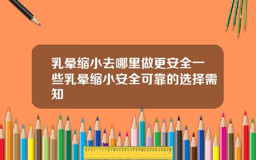 乳晕缩小去哪里做更安全一些乳晕缩小安全可靠的选择需知