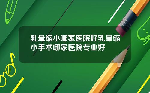 乳晕缩小哪家医院好乳晕缩小手术哪家医院专业好